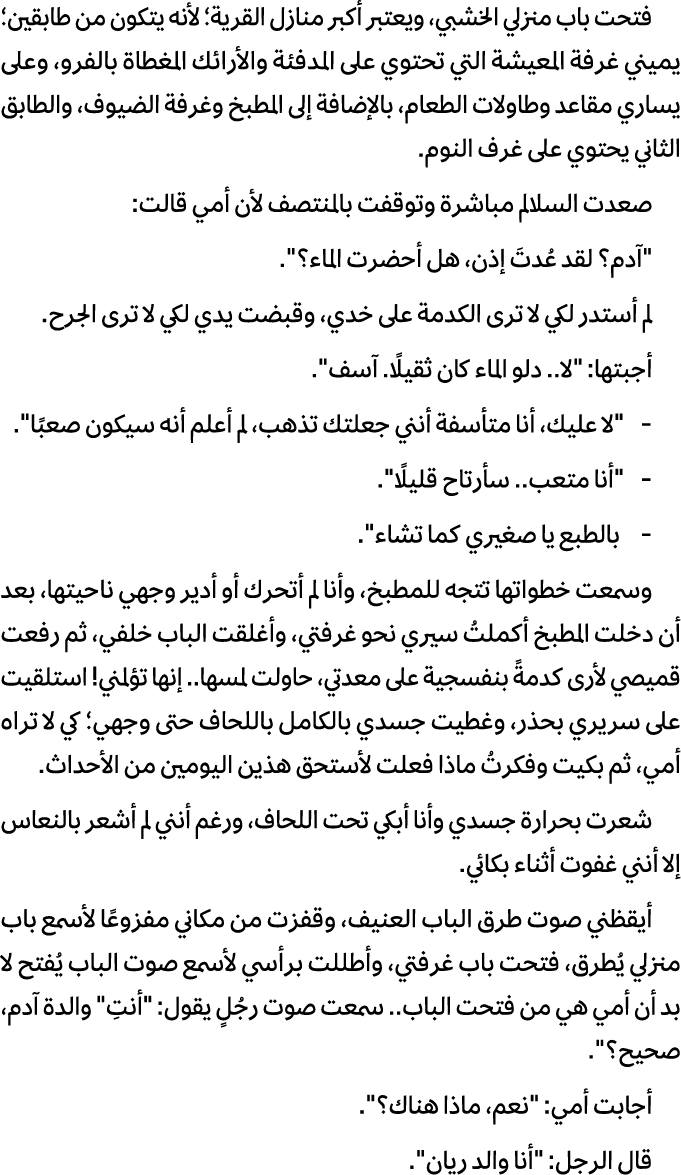 فتحت باب منزلي الخشبي، ويعتبر أكبر منازل القرية؛ لأنه يتكون من طابقين؛ يميني غرفة المعيشة التي تحتوي على المدفئة والأ...