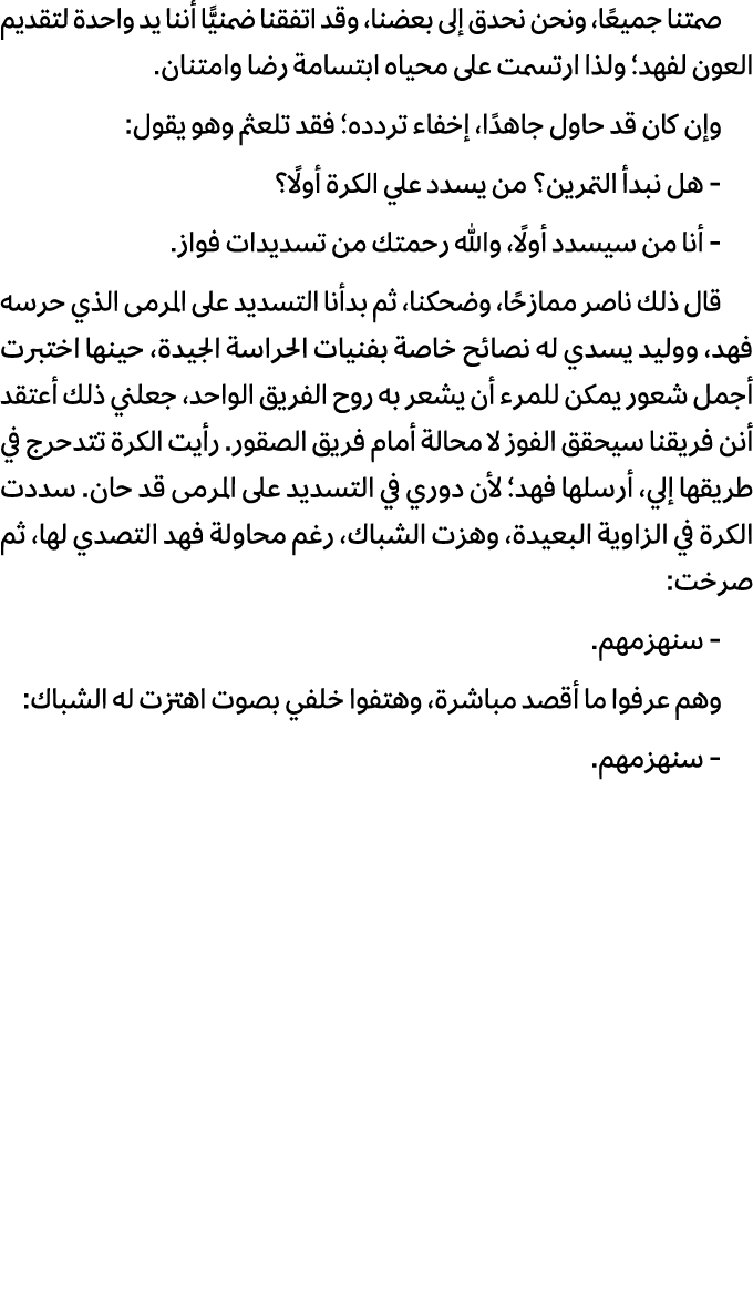 صمتنا جميعًا، ونحن نحدق إلى بعضنا، وقد اتفقنا ضمنيًّا أننا يد واحدة لتقديم العون لفهد؛ ولذا ارتسمت على محياه ابتسامة ...