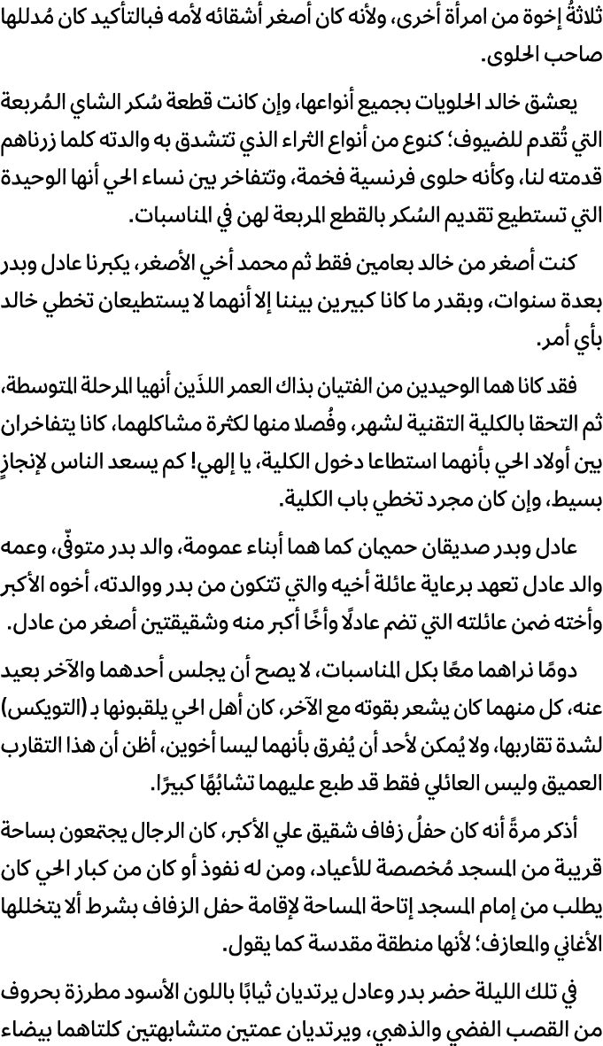 ثلاثةُ إخوة من امرأة أخرى، ولأنه كان أصغر أشقائه لأمه فبالتأكيد كان مُدللها صاحب الحلوى. يعشق خالد الحلويات بجميع أنو...
