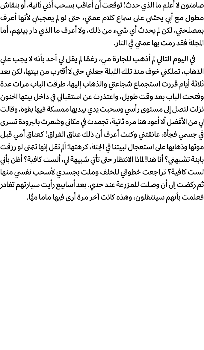 صامتون لا أعلم ما الذي حدث؛ توقعت أن أعاقب بسحب أذني ثانية، أو بنقاش مطول مع أبي يحثني على سماع كلام عمتي، حتى لو لم ...